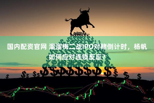 国内配资官网 溜溜梅二战IPO对赌倒计时，杨帆如何应对连锁反应？