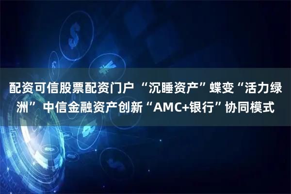 配资可信股票配资门户 “沉睡资产”蝶变“活力绿洲” 中信金融资产创新“AMC+银行”协同模式