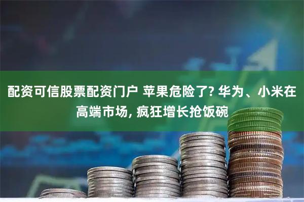 配资可信股票配资门户 苹果危险了? 华为、小米在高端市场, 疯狂增长抢饭碗