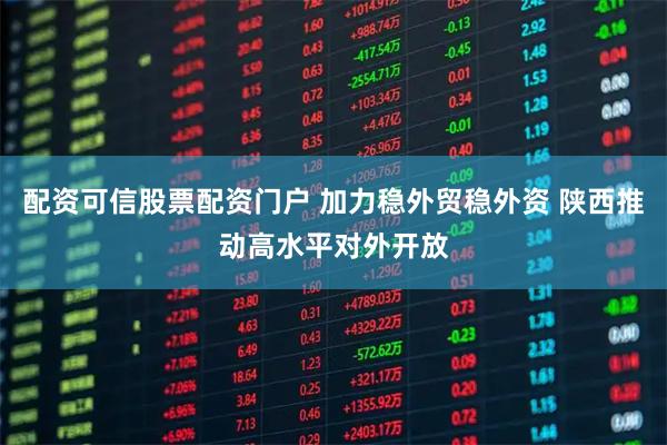 配资可信股票配资门户 加力稳外贸稳外资 陕西推动高水平对外开放