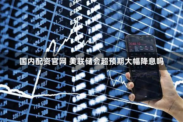 国内配资官网 美联储会超预期大幅降息吗