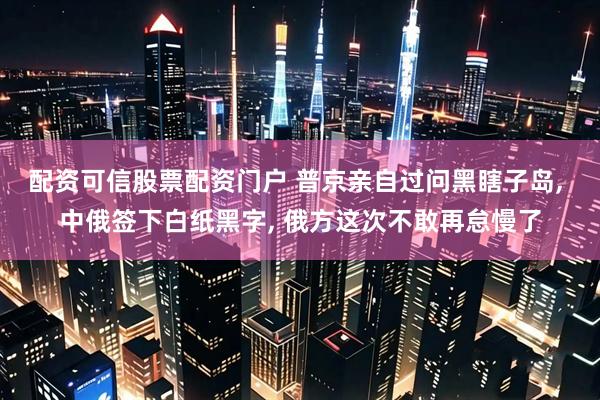 配资可信股票配资门户 普京亲自过问黑瞎子岛, 中俄签下白纸黑字, 俄方这次不敢再怠慢了