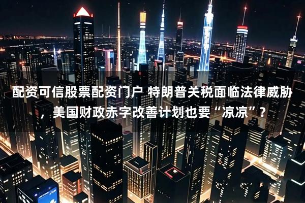 配资可信股票配资门户 特朗普关税面临法律威胁，美国财政赤字改善计划也要“凉凉”？