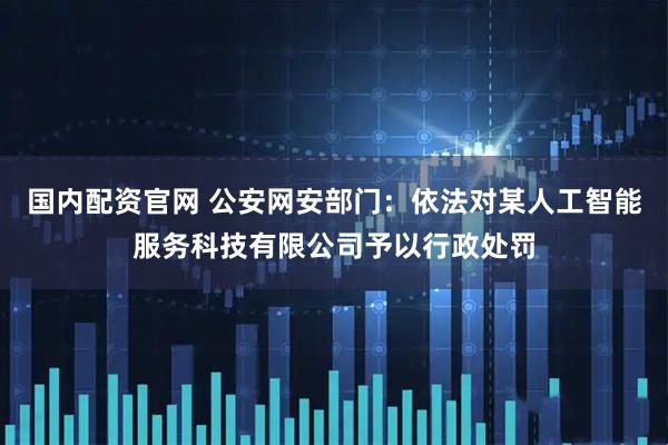 国内配资官网 公安网安部门：依法对某人工智能服务科技有限公司予以行政处罚