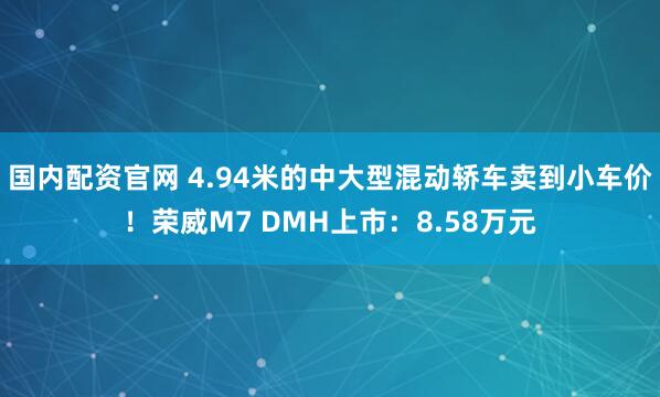 国内配资官网 4.94米的中大型混动轿车卖到小车价！荣威M7 DMH上市：8.58万元