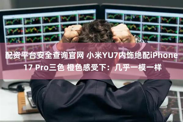 配资平台安全查询官网 小米YU7内饰绝配iPhone 17 Pro三色 橙色感受下：几乎一模一样