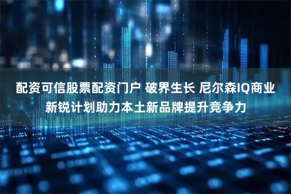 配资可信股票配资门户 破界生长 尼尔森IQ商业新锐计划助力本土新品牌提升竞争力