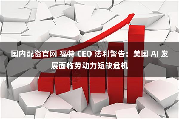 国内配资官网 福特 CEO 法利警告：美国 AI 发展面临劳动力短缺危机