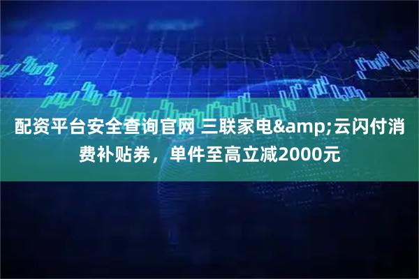 配资平台安全查询官网 三联家电&云闪付消费补贴券，单件至高立减2000元