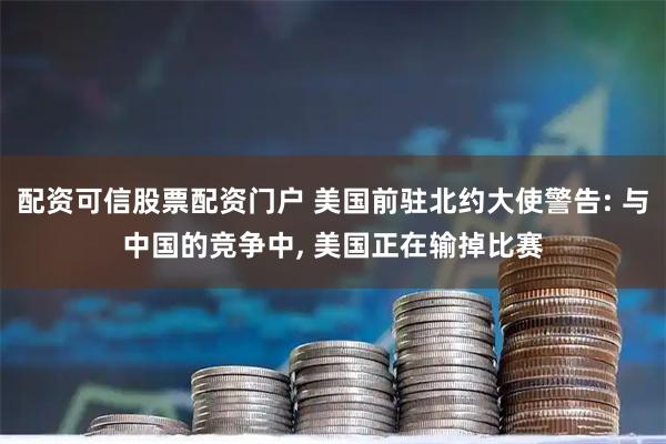 配资可信股票配资门户 美国前驻北约大使警告: 与中国的竞争中, 美国正在输掉比赛