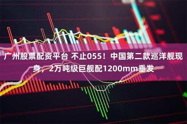 广州股票配资平台 不止055！中国第二款巡洋舰现身，2万吨级巨舰配1200mm垂发
